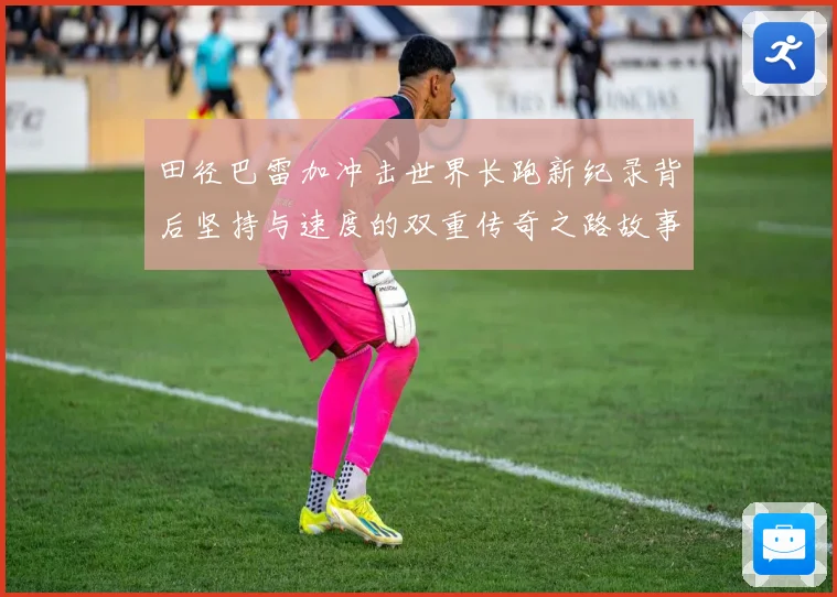 田径巴雷加冲击世界长跑新纪录背后坚持与速度的双重传奇之路故事成长观察