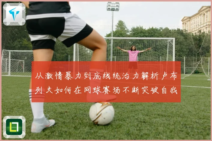 从激情暴力到底线统治力解析卢布列夫如何在网球赛场不断突破自我极限之路解析