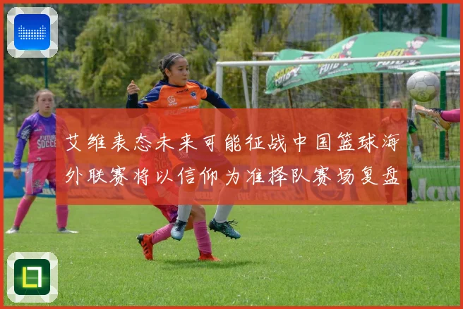 艾维表态未来可能征战中国篮球海外联赛将以信仰为准择队赛场复盘