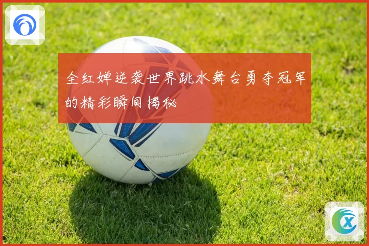 全红婵逆袭世界跳水舞台勇夺冠军的精彩瞬间揭秘