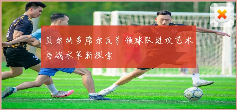 贝尔纳多席尔瓦引领球队进攻艺术与战术革新探索