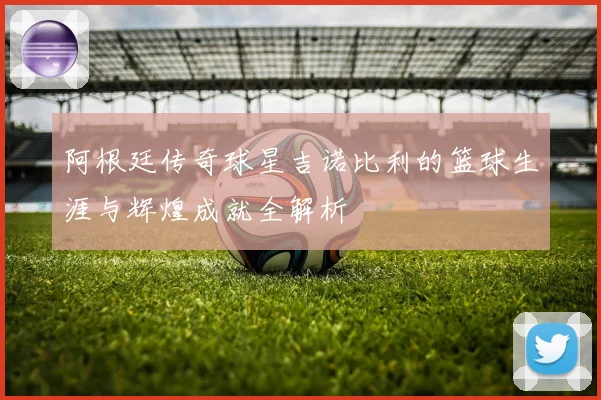阿根廷传奇球星吉诺比利的篮球生涯与辉煌成就全解析