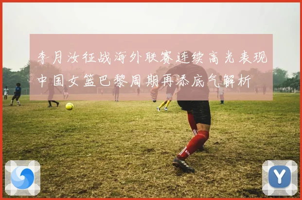 李月汝征战海外联赛连续高光表现中国女篮巴黎周期再添底气解析