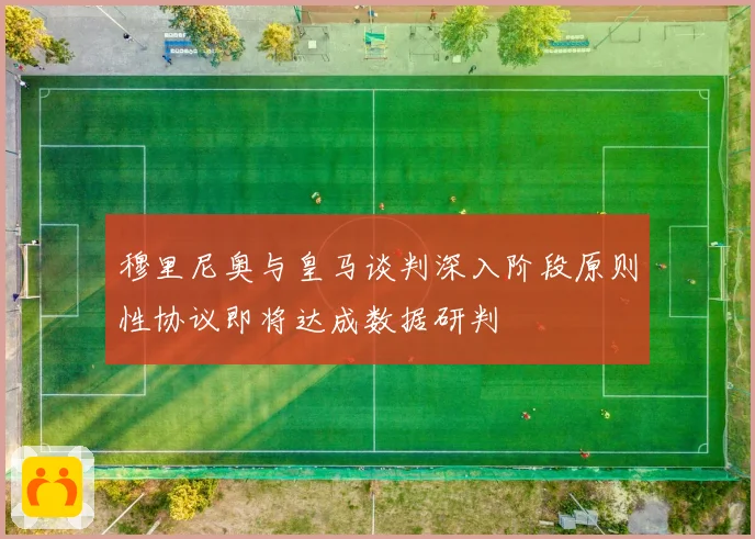 穆里尼奥与皇马谈判深入阶段原则性协议即将达成数据研判