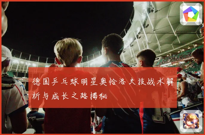 德国乒乓球明星奥恰洛夫技战术解析与成长之路揭秘