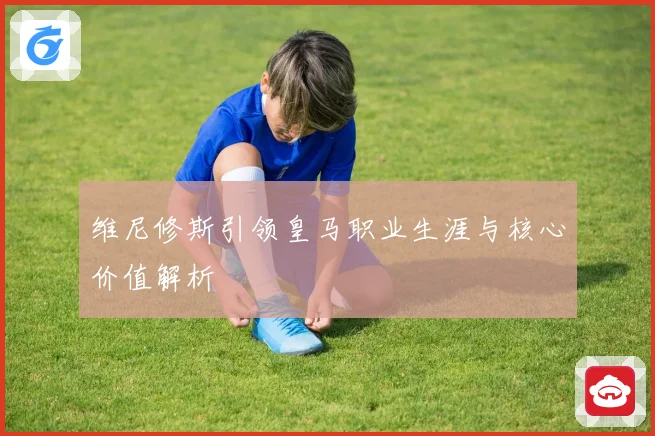 维尼修斯引领皇马职业生涯与核心价值解析