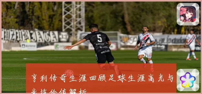 亨利传奇生涯回顾足球生涯高光与竞技价值解析
