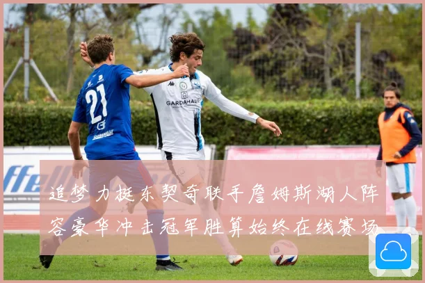 追梦力挺东契奇联手詹姆斯湖人阵容豪华冲击冠军胜算始终在线赛场复盘