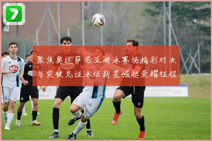 聚焦奥运萨尼亚游泳赛场精彩对决与突破见证泳坛新星崛起荣耀征程