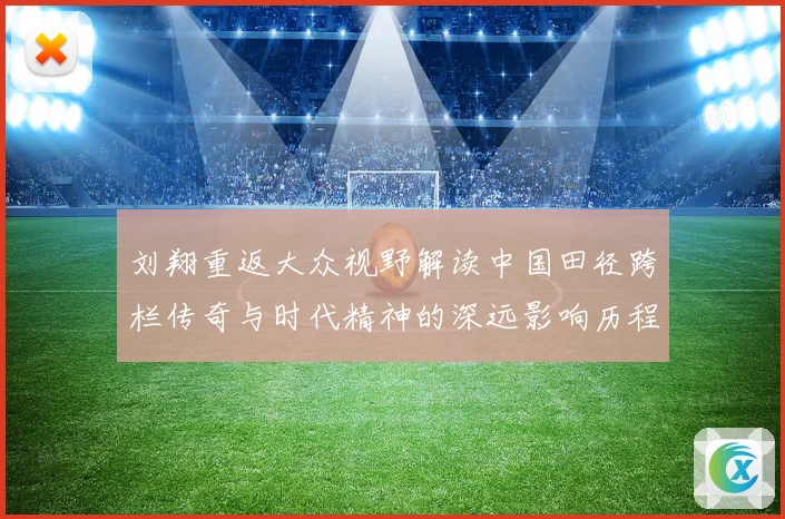刘翔重返大众视野解读中国田径跨栏传奇与时代精神的深远影响历程