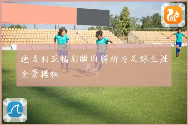迪马利亚精彩瞬间解析与足球生涯全景揭秘