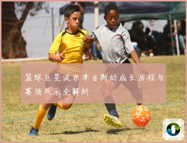 篮球巨星波尔津吉斯的成长历程与赛场风采全解析