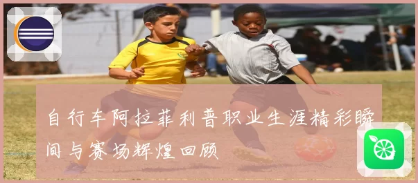 自行车阿拉菲利普职业生涯精彩瞬间与赛场辉煌回顾