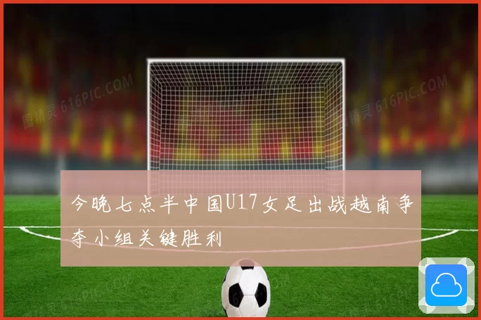 今晚七点半中国U17女足出战越南争夺小组关键胜利